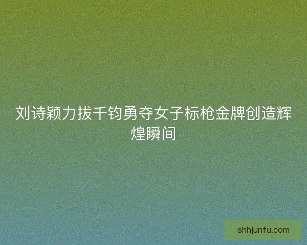 刘诗颖力拔千钧勇夺女子标枪金牌创造辉煌瞬间