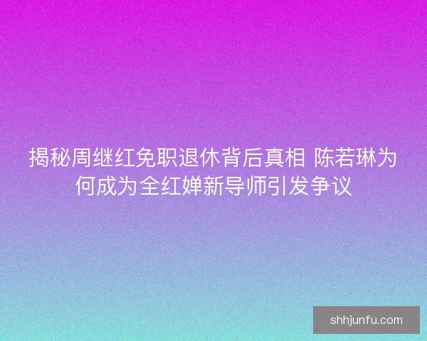 揭秘周继红免职退休背后真相 陈若琳为何成为全红婵新导师引发争议