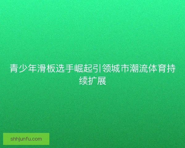 青少年滑板选手崛起引领城市潮流体育持续扩展