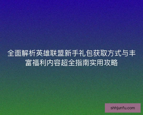全面解析英雄联盟新手礼包获取方式与丰富福利内容超全指南实用攻略