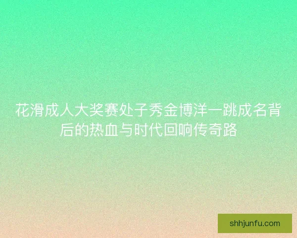 花滑成人大奖赛处子秀金博洋一跳成名背后的热血与时代回响传奇路