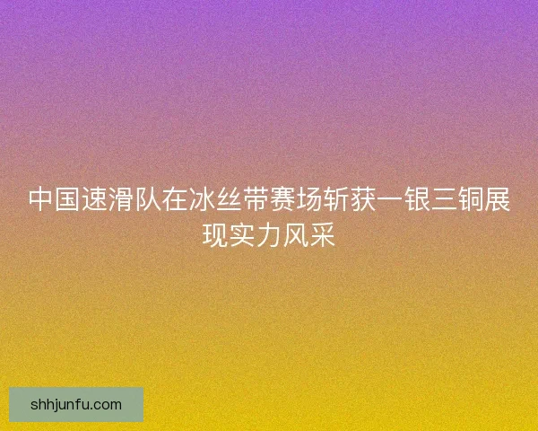 中国速滑队在冰丝带赛场斩获一银三铜展现实力风采