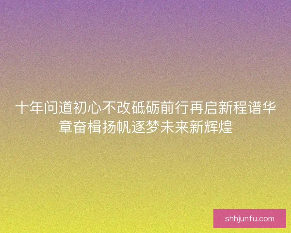 十年问道初心不改砥砺前行再启新程谱华章奋楫扬帆逐梦未来新辉煌