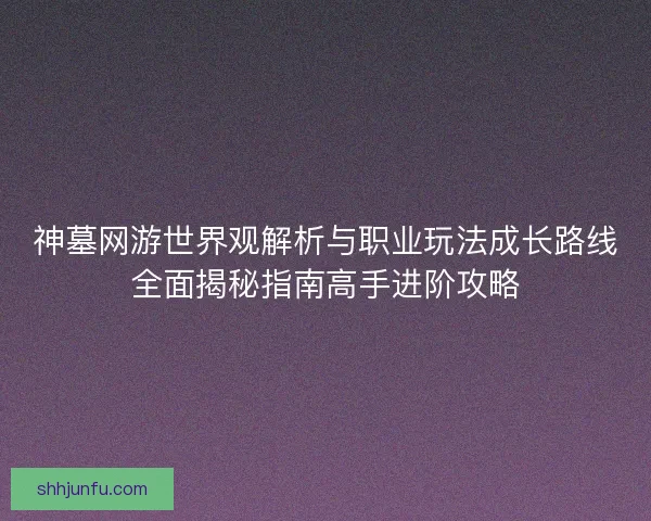 神墓网游世界观解析与职业玩法成长路线全面揭秘指南高手进阶攻略