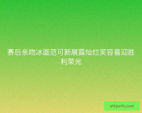 赛后亲吻冰面范可新展露灿烂笑容喜迎胜利荣光