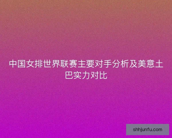 中国女排世界联赛主要对手分析及美意土巴实力对比
