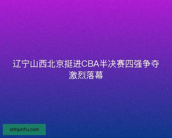 辽宁山西北京挺进CBA半决赛四强争夺激烈落幕
