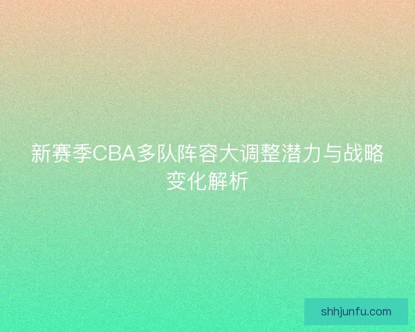 新赛季CBA多队阵容大调整潜力与战略变化解析