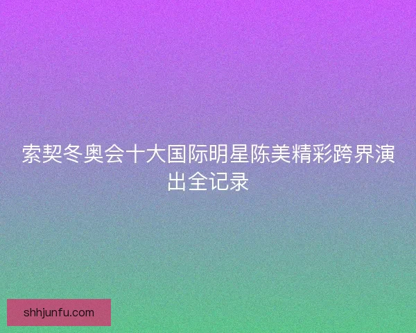 索契冬奥会十大国际明星陈美精彩跨界演出全记录